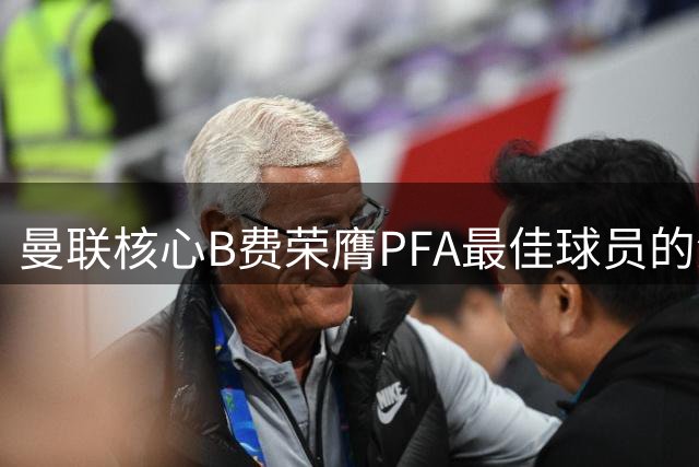 曼联核心B费荣膺PFA最佳球员的深层原因
