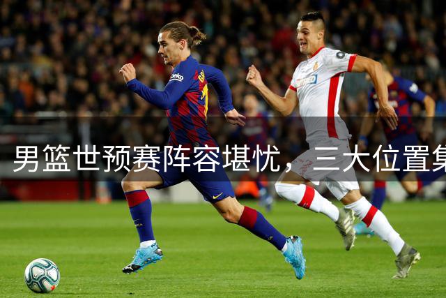 男篮世预赛阵容堪忧，三大位置集体陷入困境