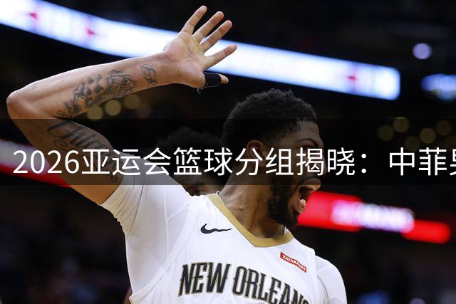 2026亚运会篮球分组揭晓：中菲男篮再对决，女篮迎战东南亚劲旅
